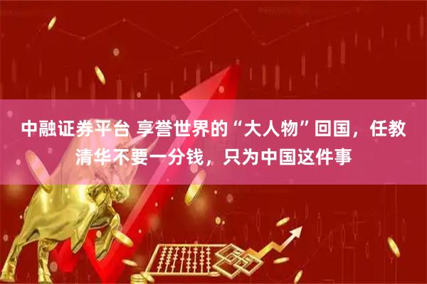 中融证券平台 享誉世界的“大人物”回国，任教清华不要一分钱，只为中国这件事