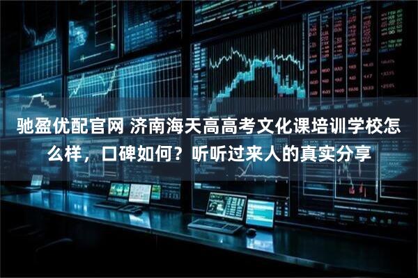 驰盈优配官网 济南海天高高考文化课培训学校怎么样，口碑如何？听听过来人的真实分享