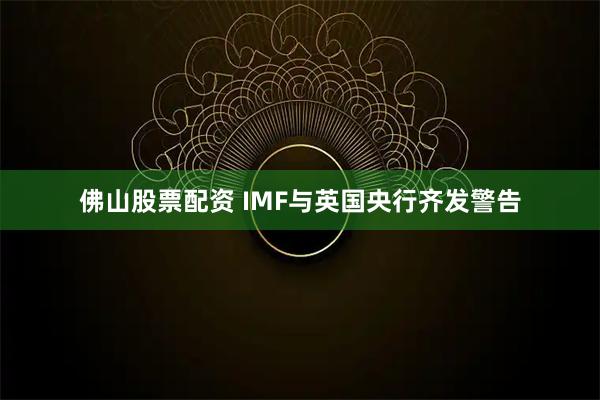 佛山股票配资 IMF与英国央行齐发警告