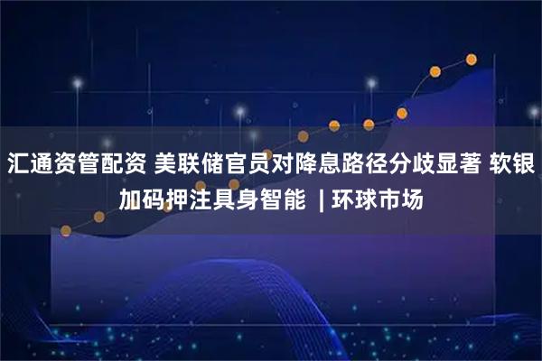 汇通资管配资 美联储官员对降息路径分歧显著 软银加码押注具身智能  | 环球市场