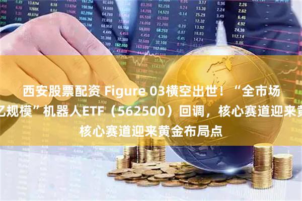 西安股票配资 Figure 03横空出世！“全市场唯一两百亿规模”机器人ETF（562500）回调，核心赛道迎来黄金布局点