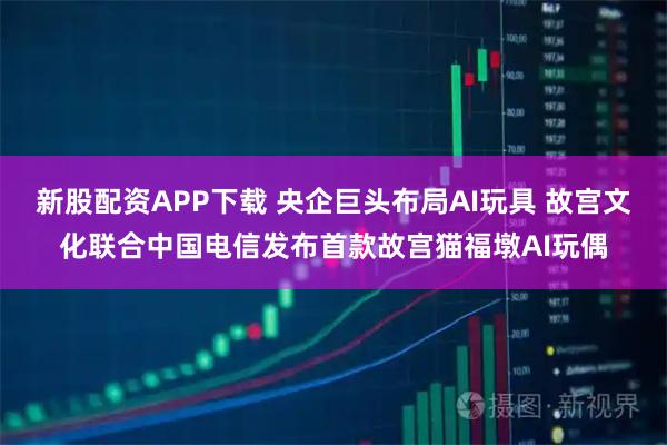 新股配资APP下载 央企巨头布局AI玩具 故宫文化联合中国电信发布首款故宫猫福墩AI玩偶