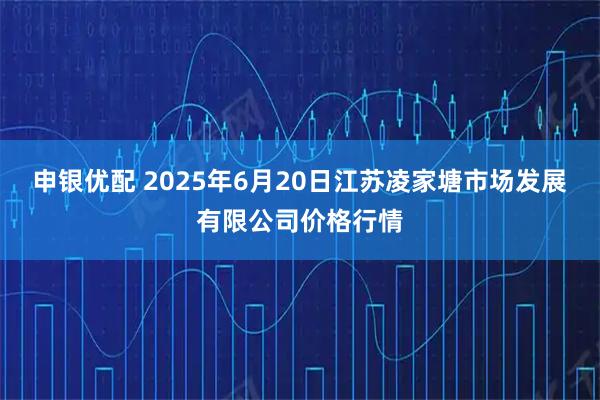 申银优配 2025年6月20日江苏凌家塘市场发展有限公司价格行情