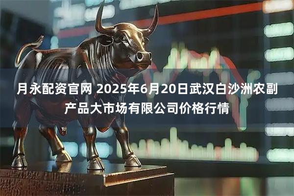 月永配资官网 2025年6月20日武汉白沙洲农副产品大市场有限公司价格行情