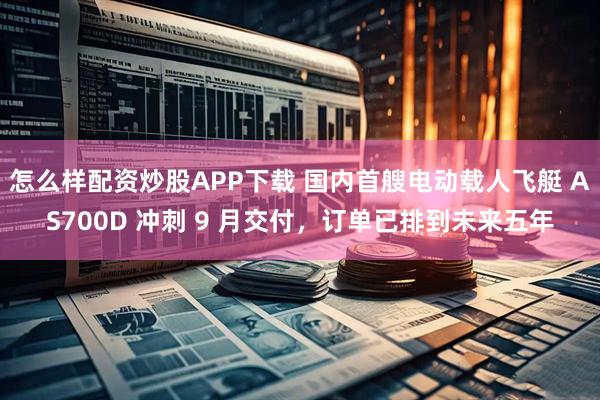 怎么样配资炒股APP下载 国内首艘电动载人飞艇 AS700D 冲刺 9 月交付，订单已排到未来五年
