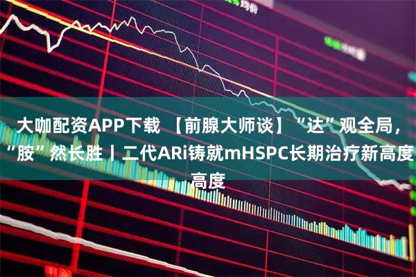大咖配资APP下载 【前腺大师谈】“达”观全局，“胺”然长胜丨二代ARi铸就mHSPC长期治疗新高度