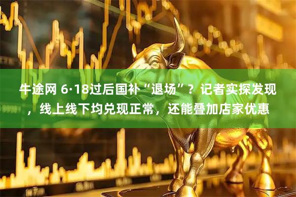 牛途网 6·18过后国补“退场”？记者实探发现，线上线下均兑现正常，还能叠加店家优惠
