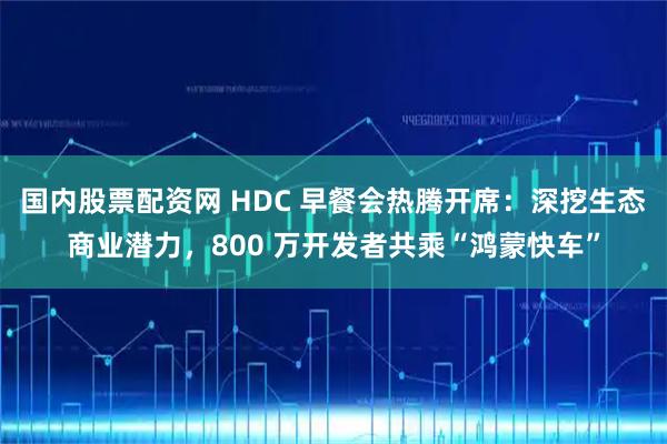 国内股票配资网 HDC 早餐会热腾开席：深挖生态商业潜力，800 万开发者共乘“鸿蒙快车”
