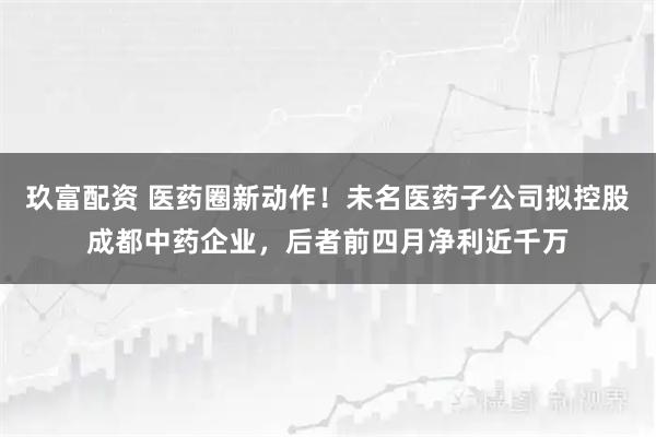 玖富配资 医药圈新动作!未名医药子公司拟控股成都中药企业,后者前四月净利近千万