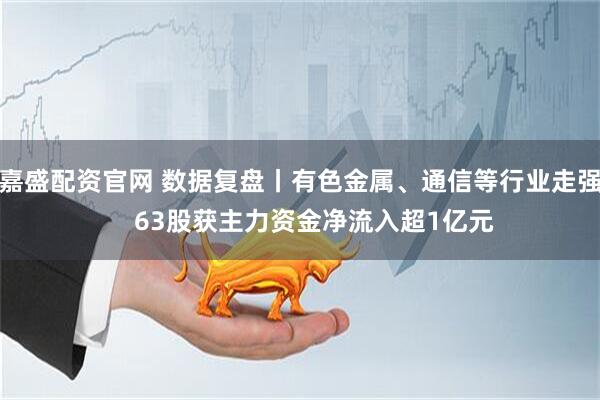 嘉盛配资官网 数据复盘丨有色金属、通信等行业走强    63股获主力资金净流入超1亿元