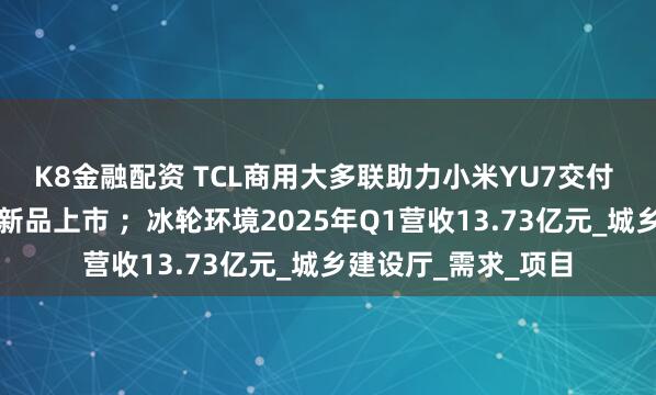 K8金融配资 TCL商用大多联助力小米YU7交付 ；海信空气源热泵新品上市 ；冰轮环境2025年Q1营收13.73亿元_城乡建设厅_需求_项目