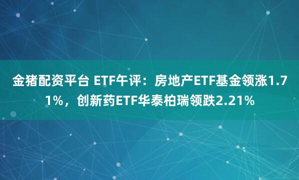 金猪配资平台 ETF午评：房地产ETF基金领涨1.71%，创新药ETF华泰柏瑞领跌2.21%