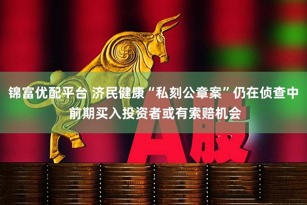 锦富优配平台 济民健康“私刻公章案”仍在侦查中 前期买入投资者或有索赔机会