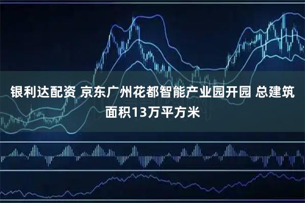 银利达配资 京东广州花都智能产业园开园 总建筑面积13万平方米