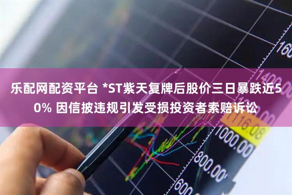 乐配网配资平台 *ST紫天复牌后股价三日暴跌近50% 因信披违规引发受损投资者索赔诉讼