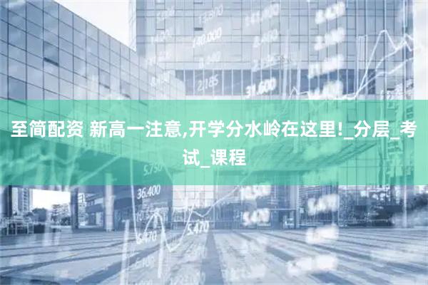 至简配资 新高一注意,开学分水岭在这里!_分层_考试_课程