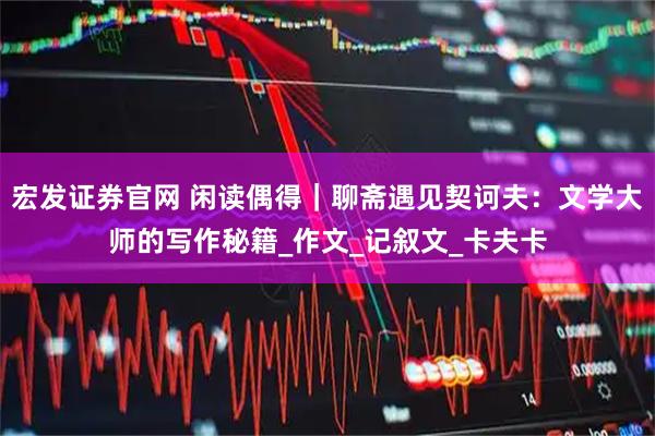 宏发证券官网 闲读偶得｜聊斋遇见契诃夫：文学大师的写作秘籍_作文_记叙文_卡夫卡