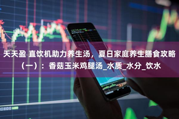 天天盈 直饮机助力养生汤，夏日家庭养生膳食攻略（一）：香菇玉米鸡腿汤_水质_水分_饮水