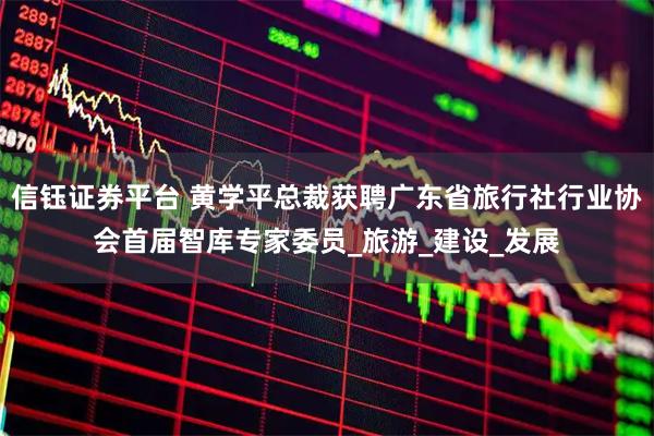 信钰证券平台 黄学平总裁获聘广东省旅行社行业协会首届智库专家委员_旅游_建设_发展