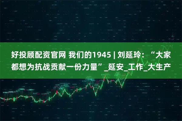 好投顾配资官网 我们的1945 | 刘延玲：“大家都想为抗战贡献一份力量”_延安_工作_大生产