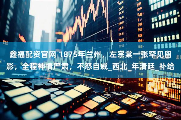 鑫福配资官网 1875年兰州，左宗棠一张罕见留影，全程神情严肃，不怒自威_西北_年清廷_补给