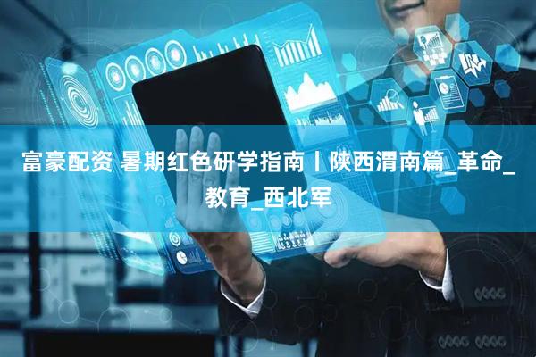 富豪配资 暑期红色研学指南丨陕西渭南篇_革命_教育_西北军