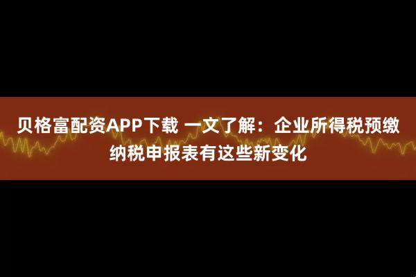 贝格富配资APP下载 一文了解：企业所得税预缴纳税申报表有这些新变化