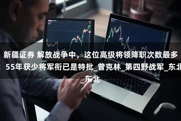 新疆证券 解放战争中，这位高级将领降职次数最多：55年获少将军衔已是特批_曾克林_第四野战军_东北