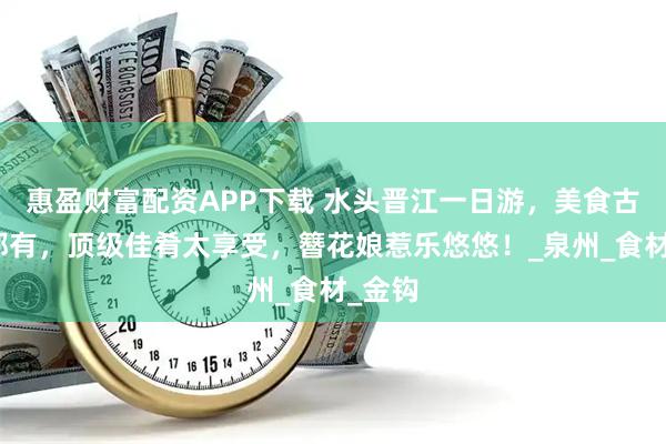 惠盈财富配资APP下载 水头晋江一日游，美食古村全都有，顶级佳肴太享受，簪花娘惹乐悠悠！_泉州_食材_金钩
