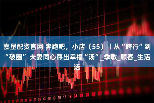 嘉垦配资官网 奔跑吧，小店（55）丨从“跨行”到“破圈” 夫妻同心熬出幸福“汤”_季敏_顾客_生活