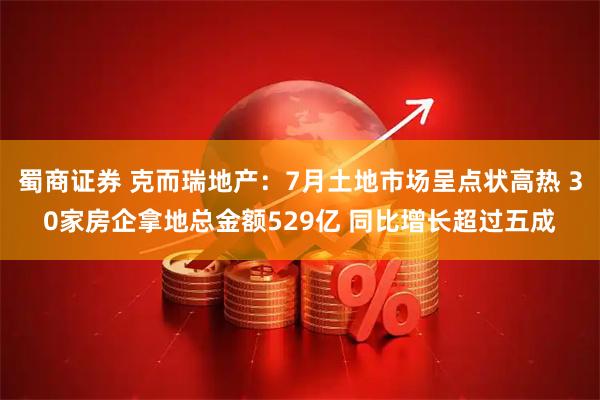 蜀商证券 克而瑞地产：7月土地市场呈点状高热 30家房企拿地总金额529亿 同比增长超过五成