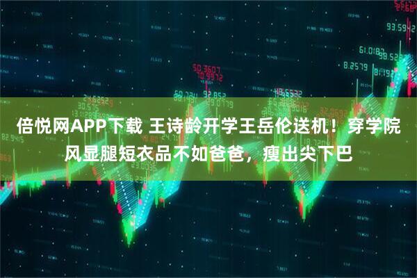倍悦网APP下载 王诗龄开学王岳伦送机！穿学院风显腿短衣品不如爸爸，瘦出尖下巴