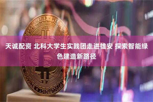 天诚配资 北科大学生实践团走进雄安 探索智能绿色建造新路径