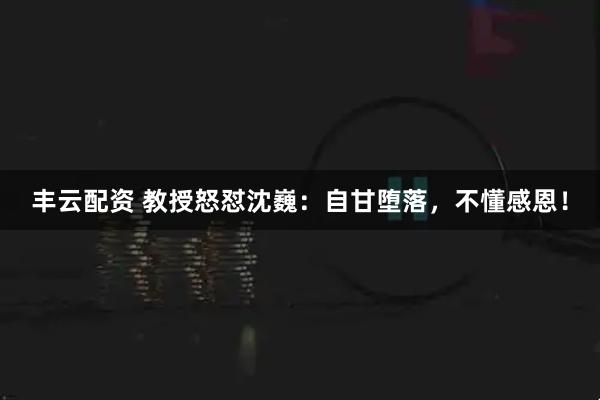丰云配资 教授怒怼沈巍：自甘堕落，不懂感恩！