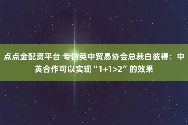 点点金配资平台 专访英中贸易协会总裁白彼得：中英合作可以实现“1+1>2”的效果