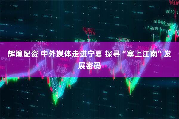 辉煌配资 中外媒体走进宁夏 探寻“塞上江南”发展密码