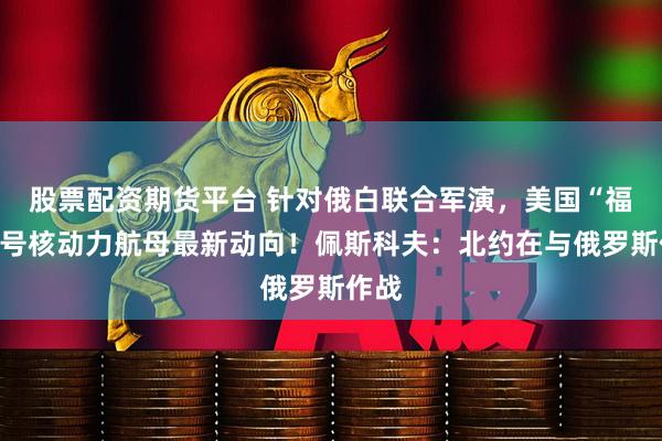 股票配资期货平台 针对俄白联合军演，美国“福特”号核动力航母最新动向！佩斯科夫：北约在与俄罗斯作战