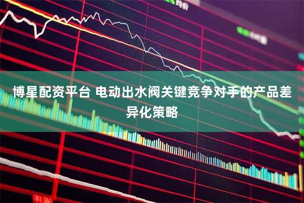 博星配资平台 电动出水阀关键竞争对手的产品差异化策略