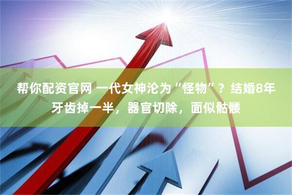 帮你配资官网 一代女神沦为“怪物”？结婚8年牙齿掉一半，器官切除，面似骷髅