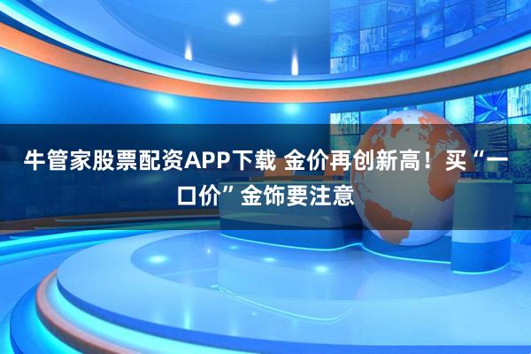 牛管家股票配资APP下载 金价再创新高！买“一口价”金饰要注意