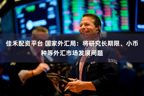 佳禾配资平台 国家外汇局：将研究长期限、小币种等外汇市场发展问题