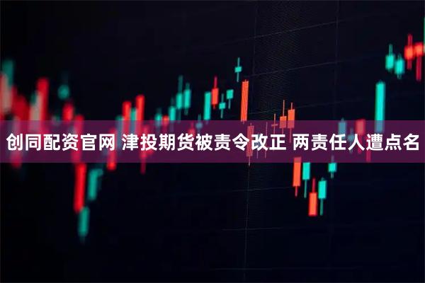 创同配资官网 津投期货被责令改正 两责任人遭点名