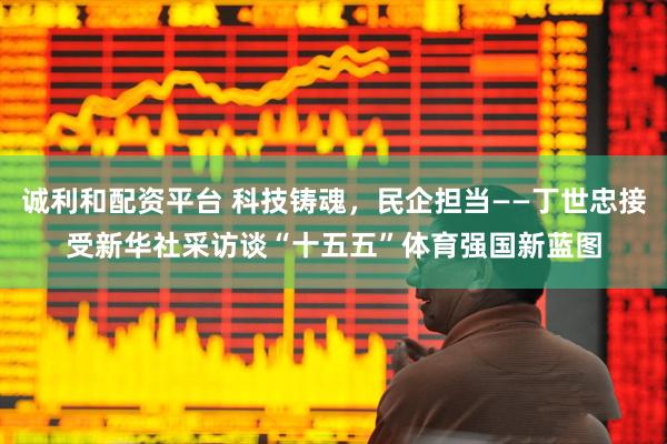 诚利和配资平台 科技铸魂，民企担当——丁世忠接受新华社采访谈“十五五”体育强国新蓝图