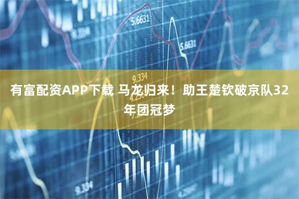有富配资APP下载 马龙归来！助王楚钦破京队32年团冠梦