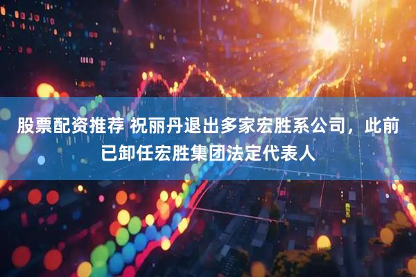 股票配资推荐 祝丽丹退出多家宏胜系公司，此前已卸任宏胜集团法定代表人