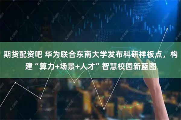 期货配资吧 华为联合东南大学发布科研样板点，构建“算力+场景+人才”智慧校园新蓝图