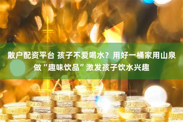 散户配资平台 孩子不爱喝水？用好一桶家用山泉做“趣味饮品”激发孩子饮水兴趣