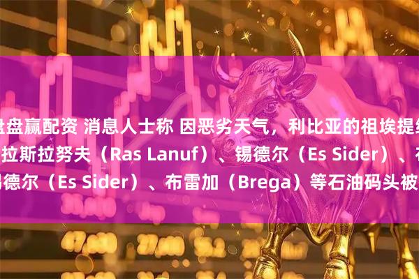 盘盘赢配资 消息人士称 因恶劣天气，利比亚的祖埃提纳（Zueitina）、拉斯拉努夫（Ras Lanuf）、锡德尔（Es Sider）、布雷加（Brega）等石油码头被迫关闭