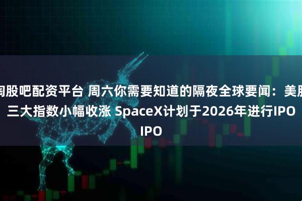 淘股吧配资平台 周六你需要知道的隔夜全球要闻：美股三大指数小幅收涨 SpaceX计划于2026年进行IPO