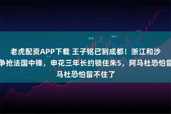 老虎配资APP下载 王子铭已到成都！浙江和沙特球队争抢法国中锋，申花三年长约锁住朱5，阿马杜恐怕留不住了